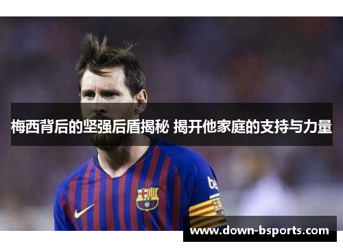 梅西背后的坚强后盾揭秘 揭开他家庭的支持与力量