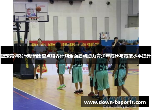 篮球青训发展新策略重点培养计划全面启动助力青少年成长与竞技水平提升