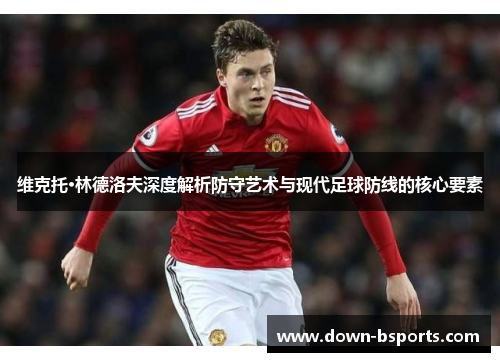 维克托·林德洛夫深度解析防守艺术与现代足球防线的核心要素