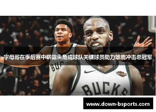 字母哥在季后赛中崭露头角成球队关键球员助力雄鹿冲击总冠军