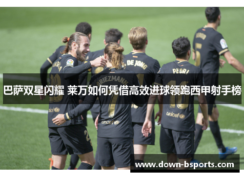 巴萨双星闪耀 莱万如何凭借高效进球领跑西甲射手榜 巴萨双星闪耀 莱万如何凭借高效进球领跑西甲射手榜