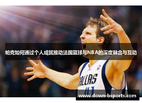帕克如何通过个人成就推动法国篮球与NBA的深度融合与互动