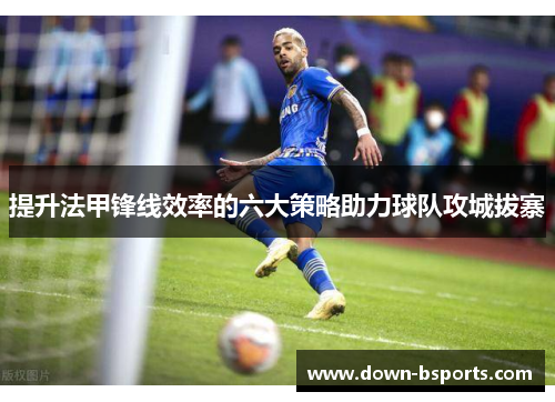 提升法甲锋线效率的六大策略助力球队攻城拔寨