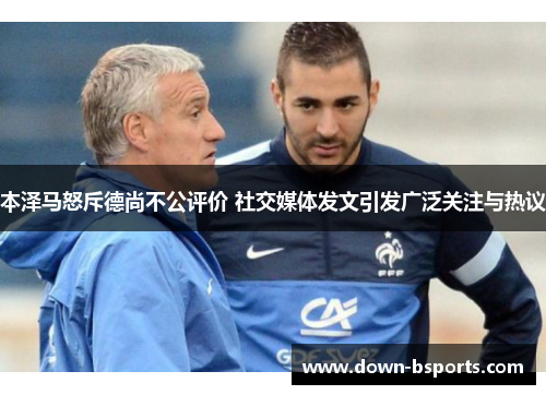 本泽马怒斥德尚不公评价 社交媒体发文引发广泛关注与热议