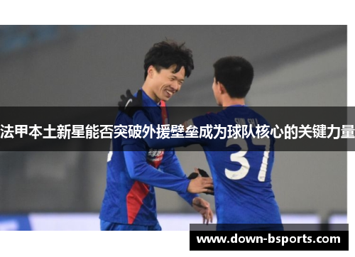 法甲本土新星能否突破外援壁垒成为球队核心的关键力量 法甲本土新星能否突破外援壁垒成为球队核心的关键力量