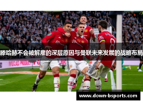 滕哈赫不会被解雇的深层原因与曼联未来发展的战略布局