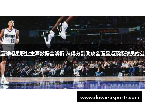 篮球明星职业生涯数据全解析 从得分到助攻全面盘点顶级球员成就