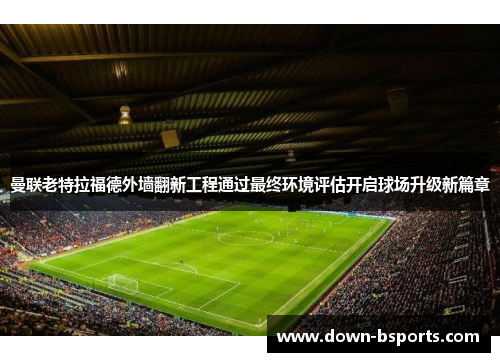 曼联老特拉福德外墙翻新工程通过最终环境评估开启球场升级新篇章