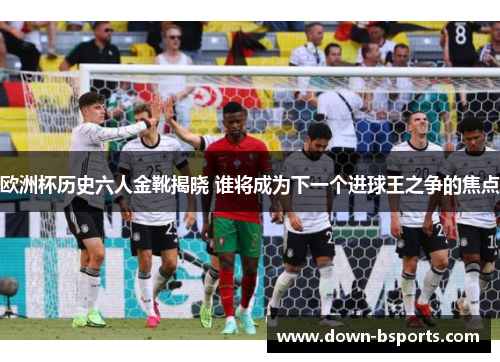 欧洲杯历史六人金靴揭晓 谁将成为下一个进球王之争的焦点
