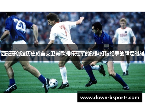 西班牙创造历史成首支卫冕欧洲杯冠军的球队打破纪录的辉煌时刻